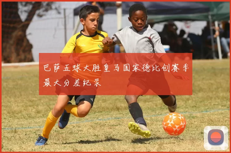 巴萨五球大胜皇马国家德比创赛季最大分差纪录