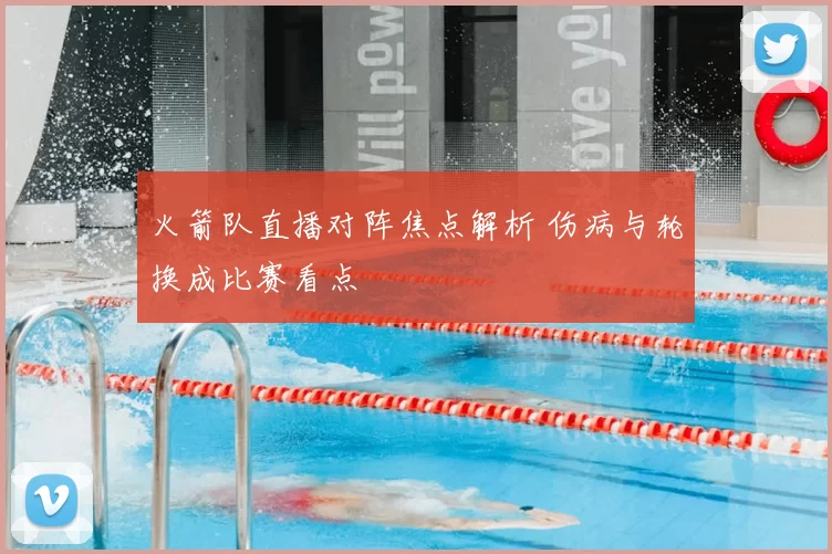 火箭队直播对阵焦点解析 伤病与轮换成比赛看点