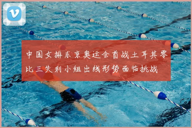 中国女排东京奥运会首战土耳其零比三失利小组出线形势面临挑战
