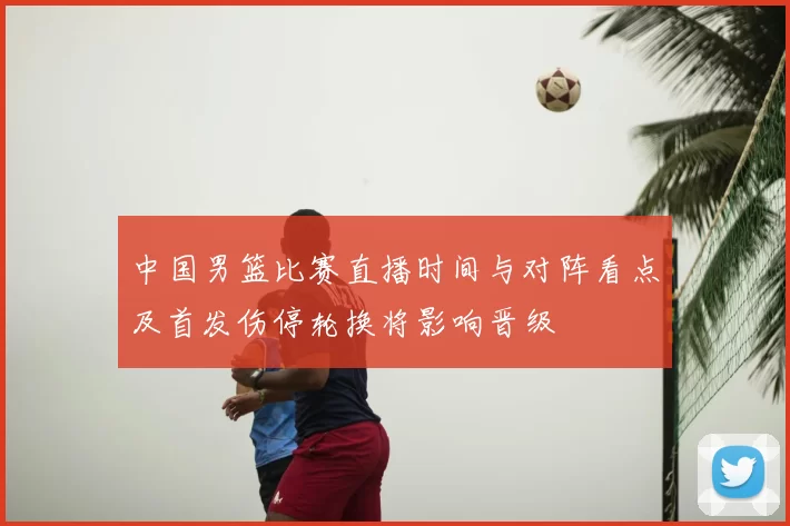 中国男篮比赛直播时间与对阵看点及首发伤停轮换将影响晋级