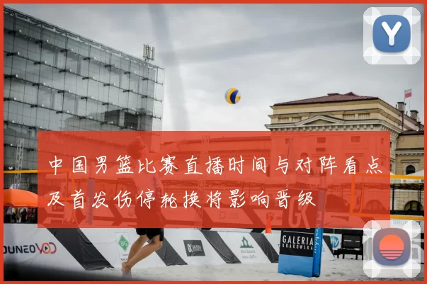 中国男篮比赛直播时间与对阵看点及首发伤停轮换将影响晋级