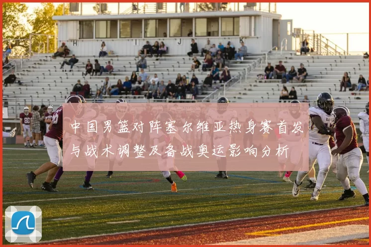 中国男篮对阵塞尔维亚热身赛首发与战术调整及备战奥运影响分析