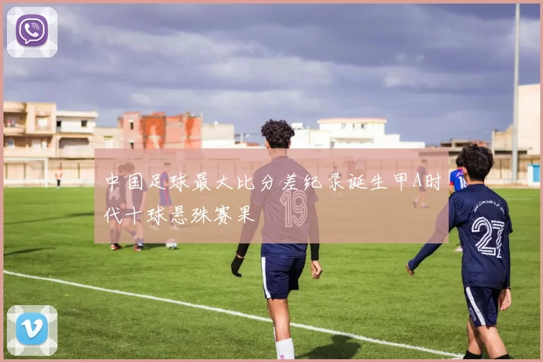 中国足球最大比分差纪录诞生甲A时代十球悬殊赛果