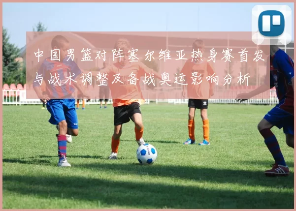 中国男篮对阵塞尔维亚热身赛首发与战术调整及备战奥运影响分析