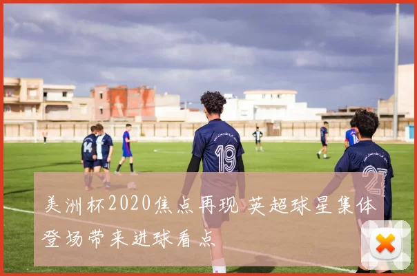 美洲杯2020焦点再现 英超球星集体登场带来进球看点