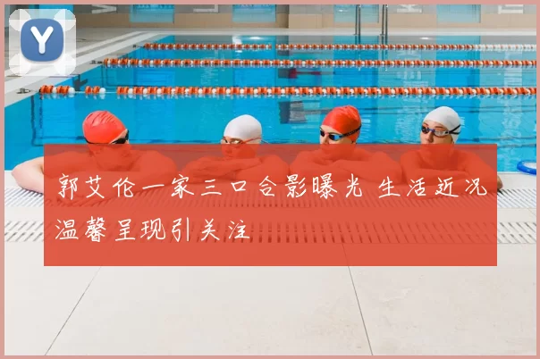郭艾伦一家三口合影曝光 生活近况温馨呈现引关注