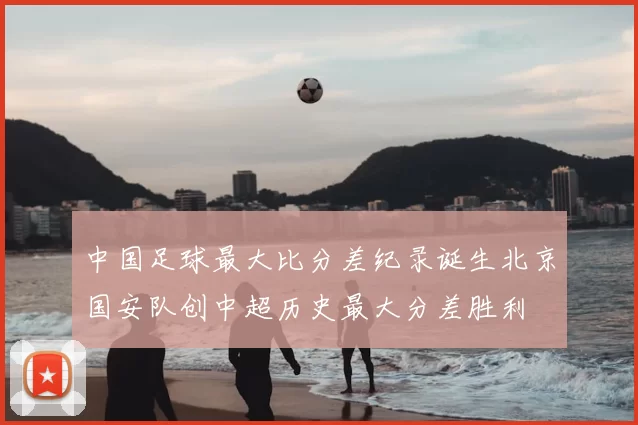 中国足球最大比分差纪录诞生北京国安队创中超历史最大分差胜利