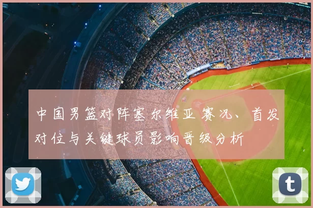 中国男篮对阵塞尔维亚 赛况、首发对位与关键球员影响晋级分析