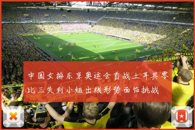 中国女排东京奥运会首战土耳其零比三失利小组出线形势面临挑战