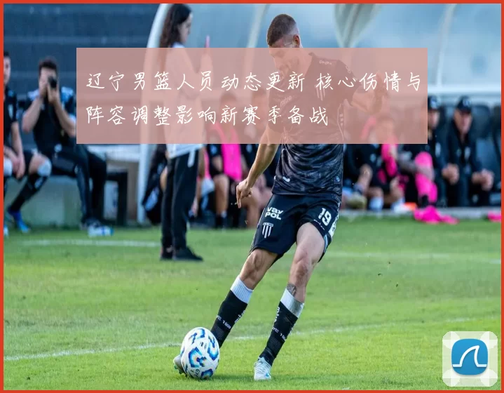 辽宁男篮人员动态更新 核心伤情与阵容调整影响新赛季备战