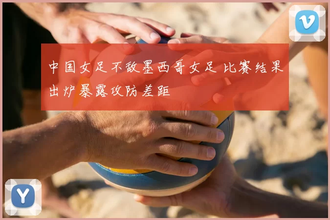 中国女足不敌墨西哥女足 比赛结果出炉暴露攻防差距