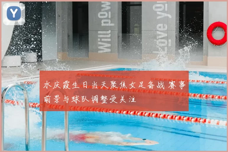 水庆霞生日当天聚焦女足备战 赛事前景与球队调整受关注