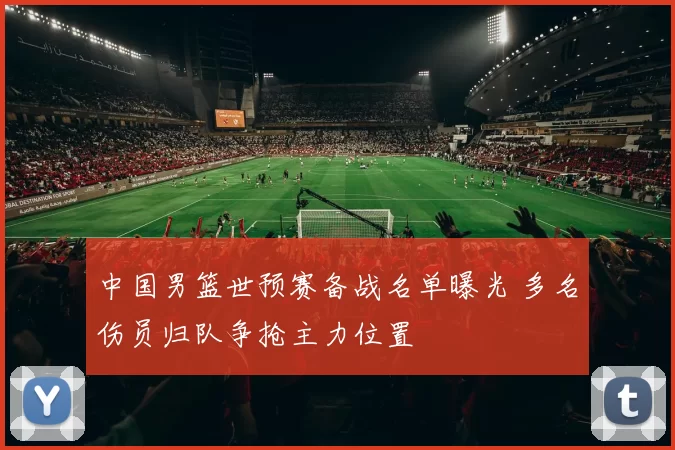 中国男篮世预赛备战名单曝光 多名伤员归队争抢主力位置