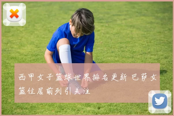 西甲女子篮球世界排名更新 巴萨女篮位居前列引关注