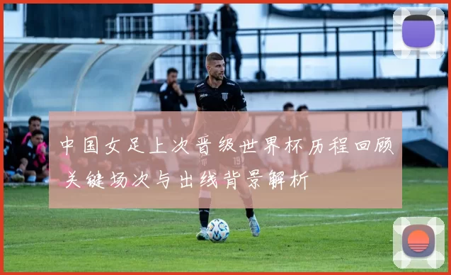 中国女足上次晋级世界杯历程回顾 关键场次与出线背景解析
