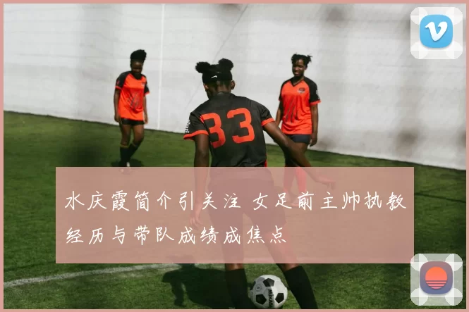 水庆霞简介引关注 女足前主帅执教经历与带队成绩成焦点