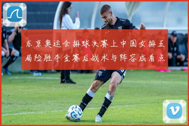 东京奥运会排球决赛上中国女排五局险胜夺金赛后战术与阵容成看点