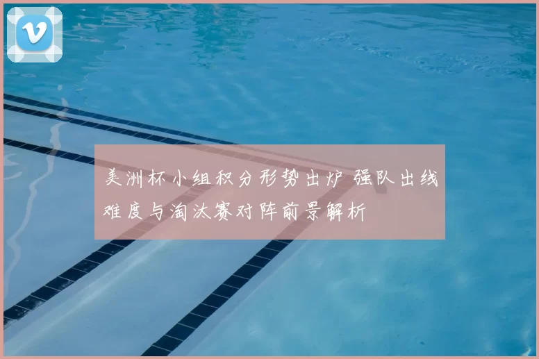 美洲杯小组积分形势出炉 强队出线难度与淘汰赛对阵前景解析