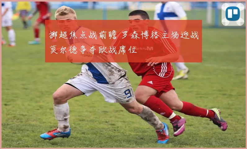 挪超焦点战前瞻 罗森博格主场迎战莫尔德争夺欧战席位