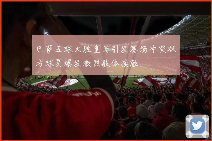 巴萨五球大胜皇马引发赛场冲突双方球员爆发激烈肢体接触