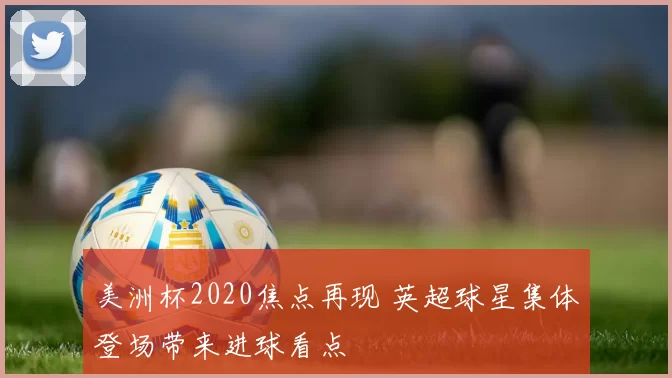 美洲杯2020焦点再现 英超球星集体登场带来进球看点