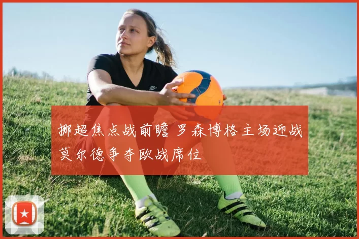 挪超焦点战前瞻 罗森博格主场迎战莫尔德争夺欧战席位