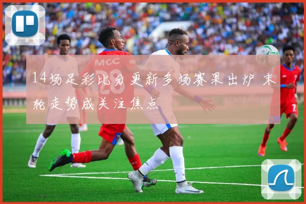 14场足彩比分更新多场赛果出炉 末轮走势成关注焦点