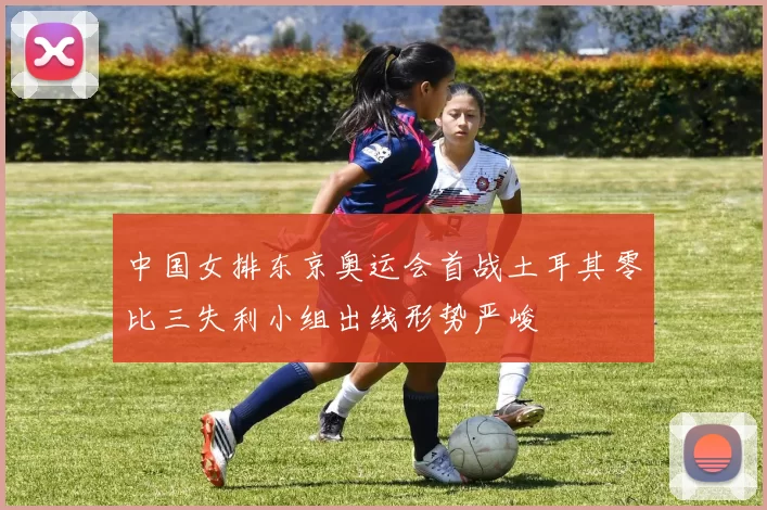 中国女排东京奥运会首战土耳其零比三失利小组出线形势严峻