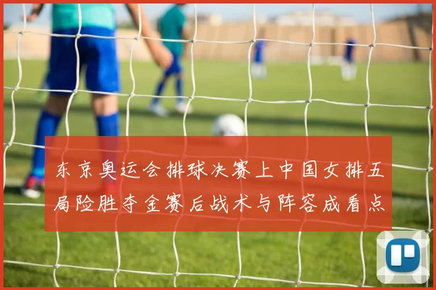 东京奥运会排球决赛上中国女排五局险胜夺金赛后战术与阵容成看点