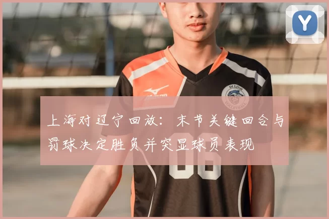 上海对辽宁回放：末节关键回合与罚球决定胜负并突显球员表现