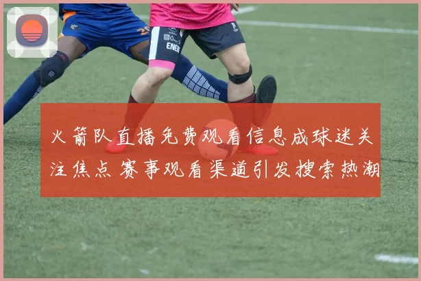 火箭队直播免费观看信息成球迷关注焦点 赛事观看渠道引发搜索热潮