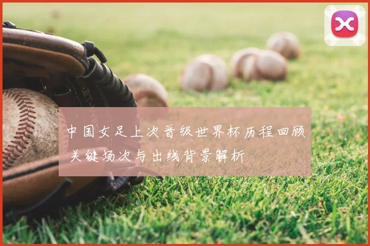 中国女足上次晋级世界杯历程回顾 关键场次与出线背景解析
