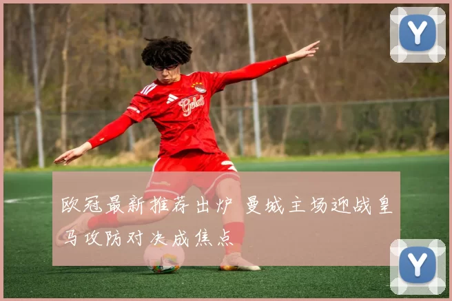 欧冠最新推荐出炉 曼城主场迎战皇马攻防对决成焦点