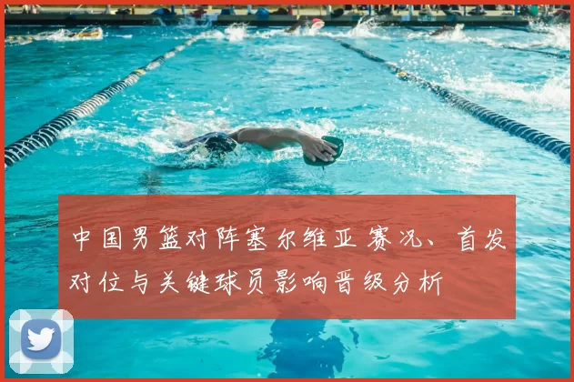 中国男篮对阵塞尔维亚 赛况、首发对位与关键球员影响晋级分析