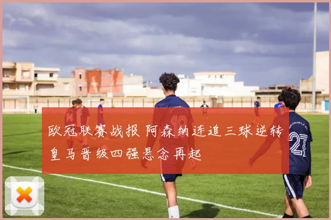 欧冠联赛战报 阿森纳连追三球逆转皇马晋级四强悬念再起
