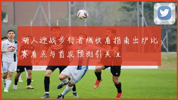 湖人迎战步行者线收看指南出炉比赛看点与首发预测引关注