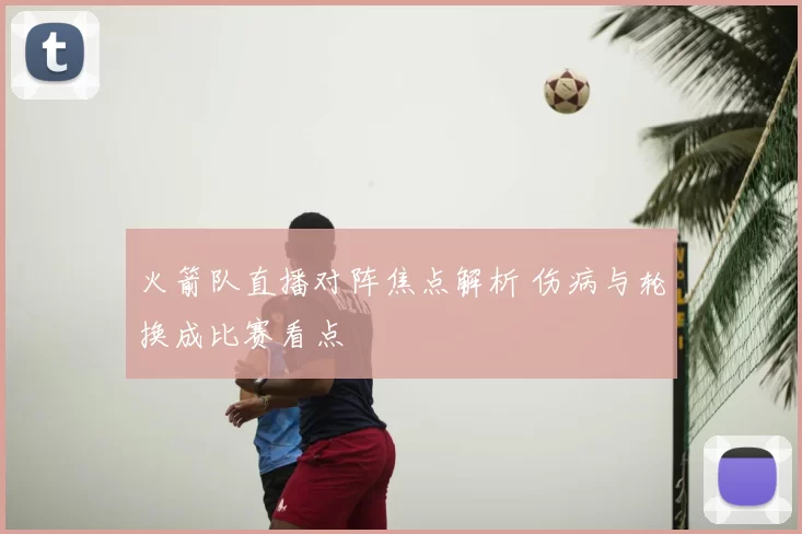 火箭队直播对阵焦点解析 伤病与轮换成比赛看点