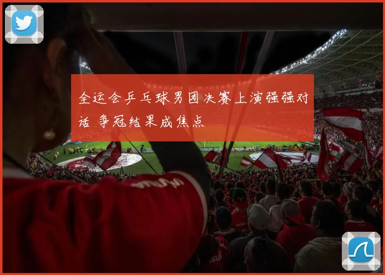 全运会乒乓球男团决赛上演强强对话 争冠结果成焦点
