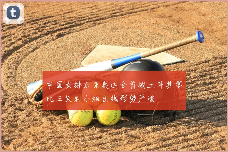 中国女排东京奥运会首战土耳其零比三失利小组出线形势严峻