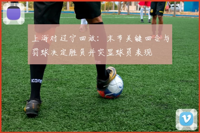 上海对辽宁回放：末节关键回合与罚球决定胜负并突显球员表现
