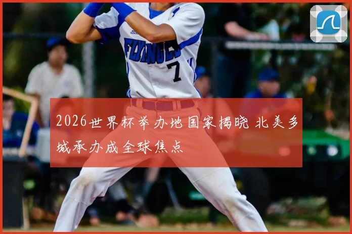 2026世界杯举办地国家揭晓 北美多城承办成全球焦点
