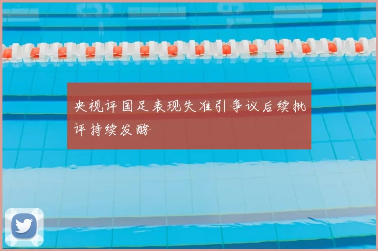 央视评国足表现失准引争议后续批评持续发酵