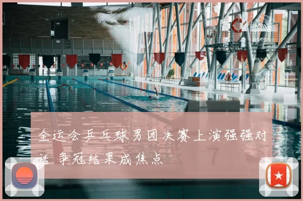全运会乒乓球男团决赛上演强强对话 争冠结果成焦点