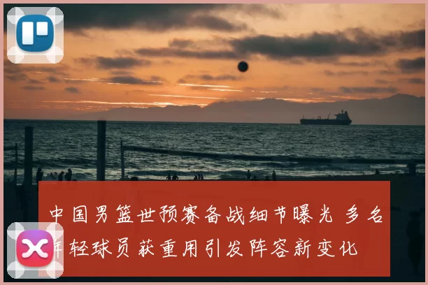 中国男篮世预赛备战细节曝光 多名年轻球员获重用引发阵容新变化