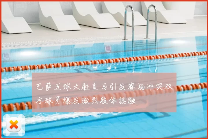 巴萨五球大胜皇马引发赛场冲突双方球员爆发激烈肢体接触
