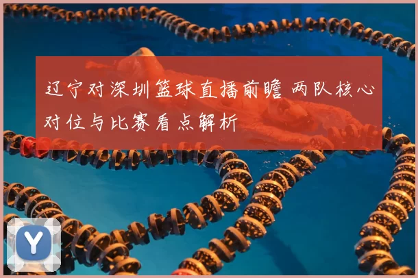 辽宁对深圳篮球直播前瞻 两队核心对位与比赛看点解析