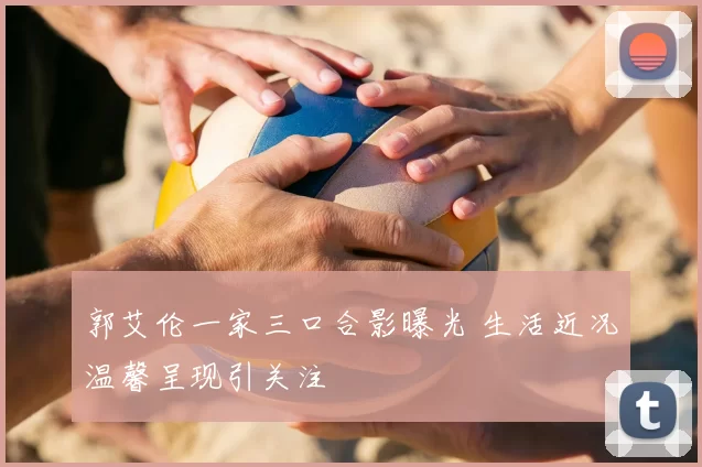 郭艾伦一家三口合影曝光 生活近况温馨呈现引关注