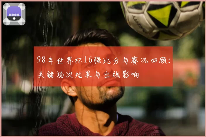 98年世界杯16强比分与赛况回顾：关键场次结果与出线影响