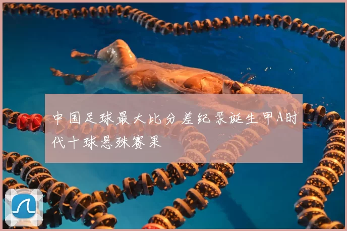 中国足球最大比分差纪录诞生甲A时代十球悬殊赛果