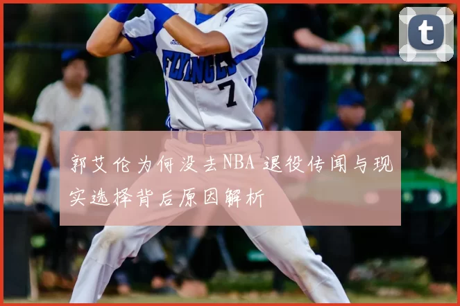 郭艾伦为何没去NBA 退役传闻与现实选择背后原因解析